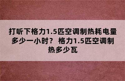 打听下格力1.5匹空调制热耗电量多少一小时？ 格力1.5匹空调制热多少瓦